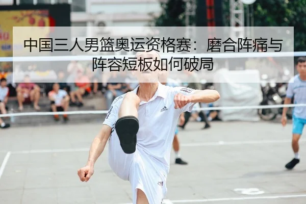 中国三人男篮奥运资格赛：磨合阵痛与阵容短板如何破局