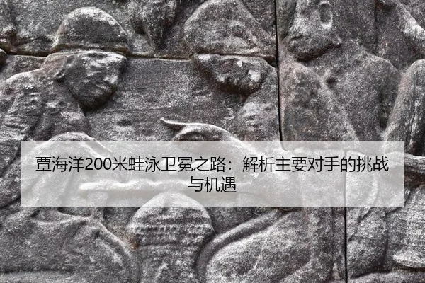 覃海洋200米蛙泳卫冕之路：解析主要对手的挑战与机遇