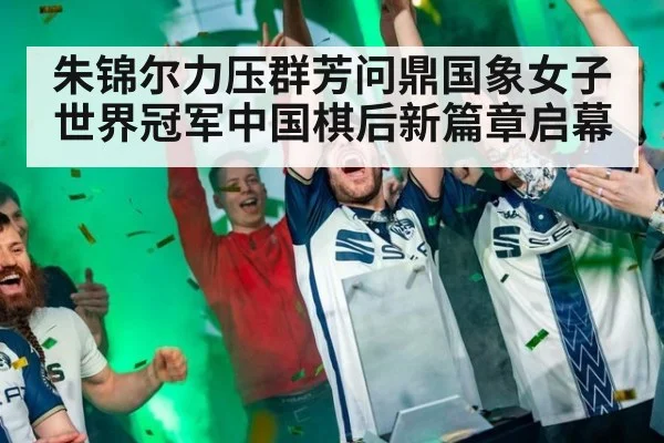 朱锦尔力压群芳问鼎国象女子世界冠军中国棋后新篇章启幕