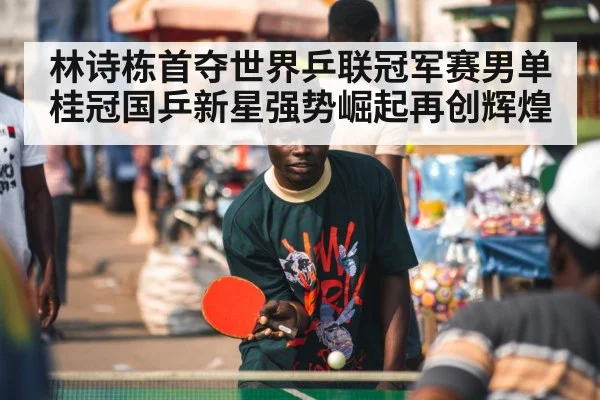 林诗栋首夺世界乒联冠军赛男单桂冠国乒新星强势崛起再创辉煌